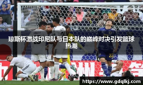 琼斯杯激战印尼队与日本队的巅峰对决引发篮球热潮