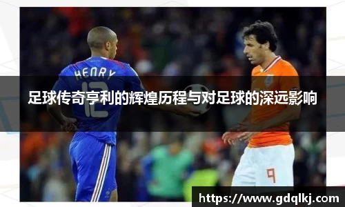 足球传奇亨利的辉煌历程与对足球的深远影响